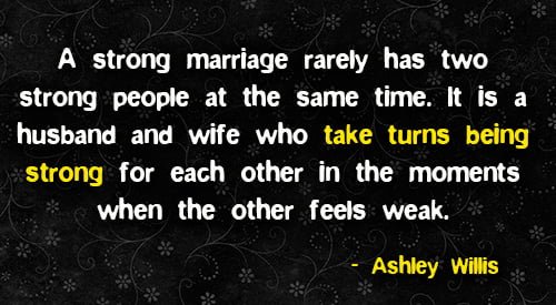 Positive quote about marriage: "A strong marriage rarely has two strong people at the same time. It is a husband and wife who take turns being strong for each other in the moments when the other feels weak." - Ashley Willis