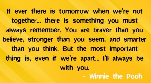 Positive quote about friendship: “If ever there is tomorrow when we're not together… there is something you must always remember. You are braver than you believe, stronger than you seem, and smarter than you think. But the most important thing is, even if we're apart… I'll always be with you.” – Winnie the Pooh