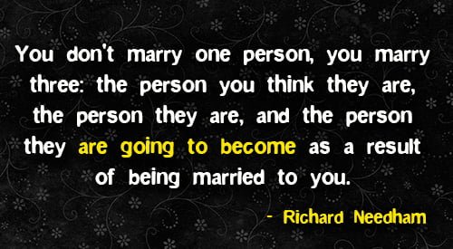 Positive quote about marriage: "You don't marry one person, you marry three: the person you think they are, the person they are, and the person they are going to become as a result of being married to you." - Richard Needham