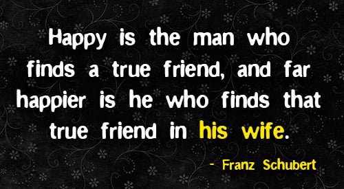 Positive quote about marriage: "Happy is the man who finds a true friend, and far happier is he who finds that true friend in his wife." - Franz Schubert