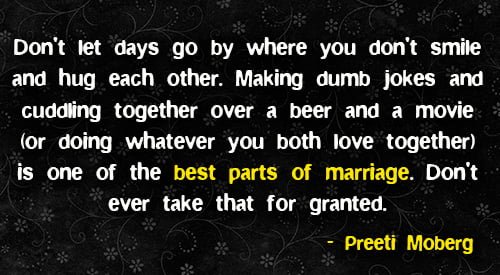 Positive quote about marriage: "Don't let days go by where you don't smile and hug each other. Making dumb jokes and cuddling together over a beer and a movie (or doing whatever you both love together) is one of the best parts of marriage. Don't ever take that for granted." - Preeti Moberg