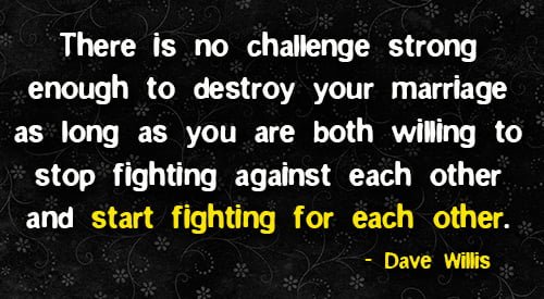 Positive quote about marriage: "There is no challenge strong enough to destroy your marriage as long as you are both willing to stop fighting against each other and start fighting for each other." - Dave Willis