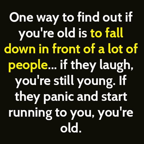 One way to find out if you're old is to fall down in front of a lot of people. If they laugh, you are still young. If they panic and start running to help, you're old.