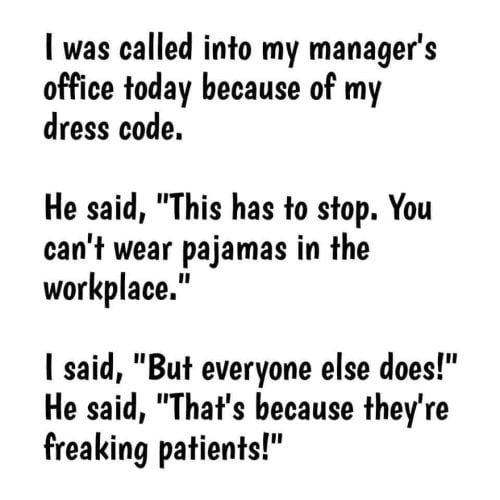 Funny medical meme: I was called into my manager's office today because of my dress code. He said "This has to stop You can't wear pajamas in the workplace." I said "but everyone else does!" He said, "that's because they're patients!"
