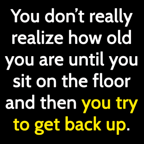 funny sign you're old: You don't realize how old you are until you sit on the floor and then you try to get back up.