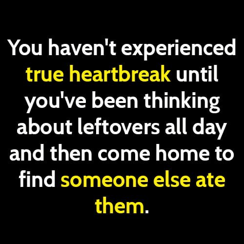 funny meme: You haven't experienced true heartbreak until you've been thinking about leftovers all day and then come home to find someone else ate them.
