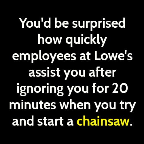 Funny life hack advice: You'd be surprised how quickly employees at Lowe's assist you after ignoring you for 20 minutes when you try and start a chainsaw.