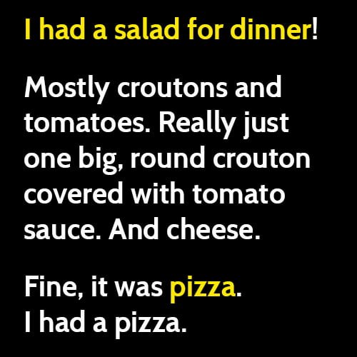 Funny weight loss diet meme: I had a salad for dinner. Mostly croutons and tomatoes. Really just a big, round crouton covered with tomato sauce. And cheese. Fine, it was pizza. I had a pizza.