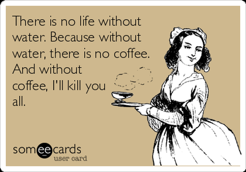 There is no life without water. Because without water, there is no coffee. And without coffee, I'll kill you all.