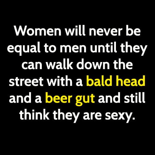 Funny meme: Women will never be equal to men until hey can walk down the street with a bald head and a beer gut and still think they are sexy.