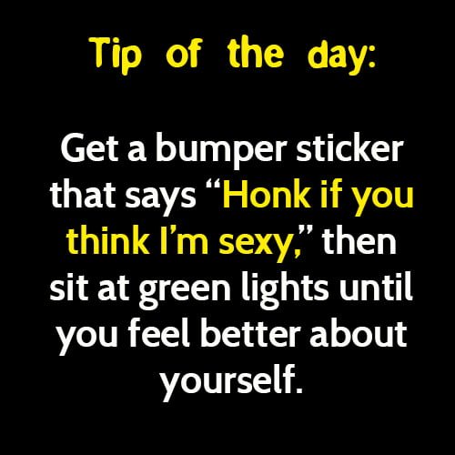 Funny meme: tip of the day - get a bumper sticker that says "Honk if you think I'm sexy", then sit at green lights until you feel better about yourself.