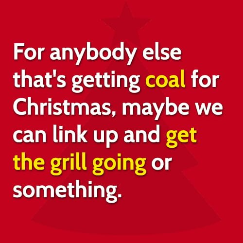 Funny Christmas hilarious meme: For anybody else that's getting coal for Christmas, maybe we can link up and get the grill going or something.