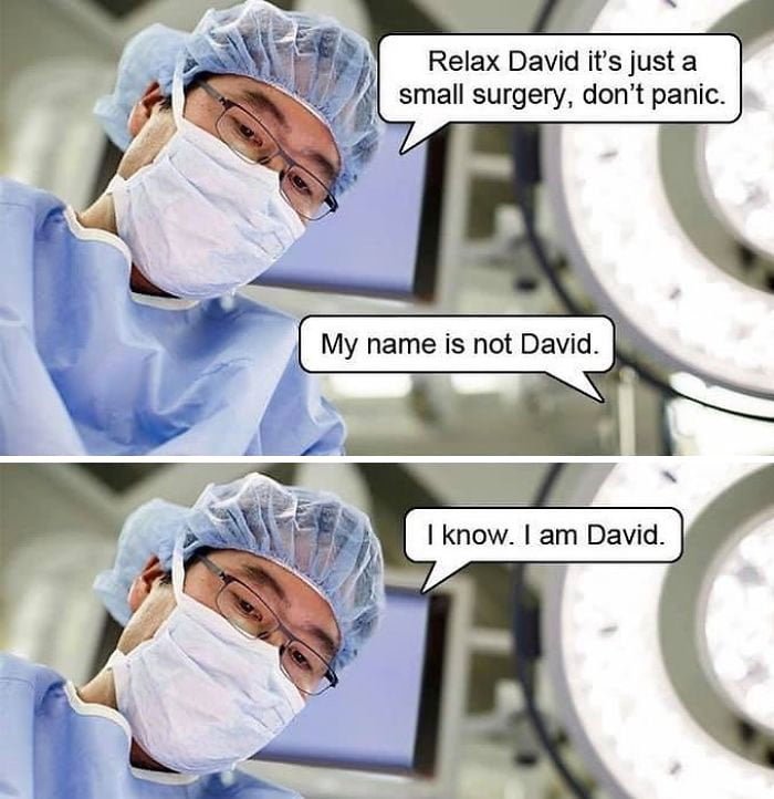 Hilarious pun funny joke: Relax, David, it's just a small surgery, don't panic. My name is not David. I know, I am David.