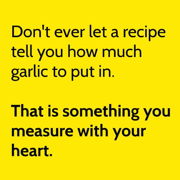 Don't ever let a recipe tell you how much garlic to put in. You measure that with your heart.