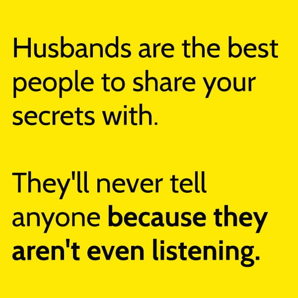 Husbands are the best people to share your secrets with. They'll never tell anyone because they aren't even listening.