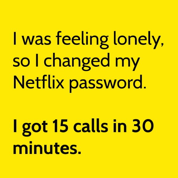 I was feeling lonely, so I changed my Netflix password. I got 15 calls in 30 minutes.