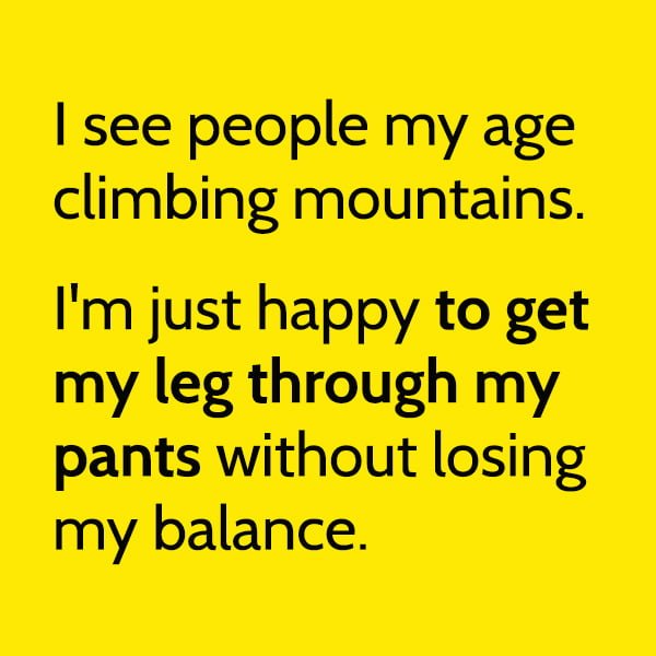 Funny Random Memes I see people my age climbing mountains. I'm just happy to get my leg through my pants without losing my balance.