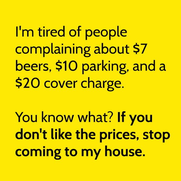 Funny Random Memes I'm tired of people complaining about $7 beers, $10 parking, and a $20 cover charge. You know what? If you don't like the prices, stop coming to my house.