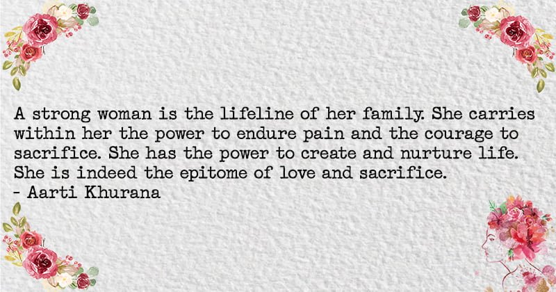 A strong woman is the lifeline of her family. She carries within her the power to endure pain and the courage to sacrifice. She has the power to create and nurture life. She is indeed the epitome of love and sacrifice. Aarti Khurana
