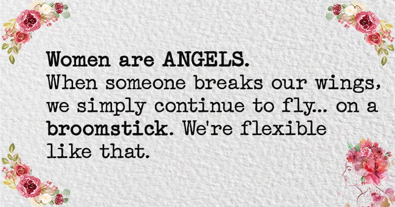 Women are ANGELS. When someone breaks our wings, we simply continue to fly... on a broomstick. We're flexible like that.