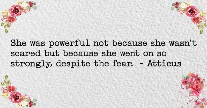 She was powerful not because she wasn't scared but because she went on so strongly, despite the fear. - Atticus