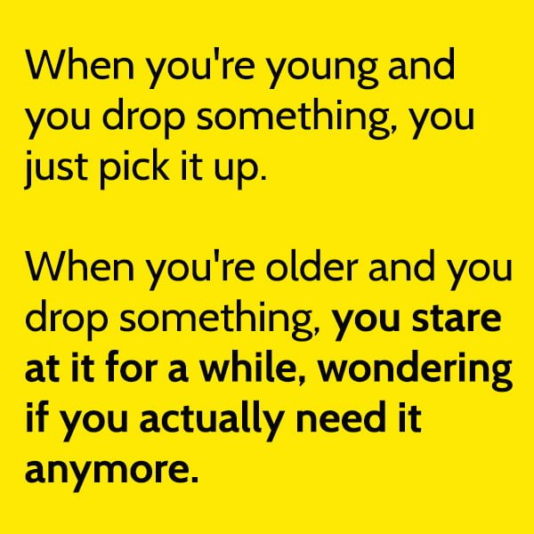 When you're young and you drop something, you just pick it up. When you're older and you drop something, you stare at it for a while, wondering if you actually need it anymore.