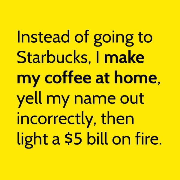 Random Funny Meme March: Instead of going to Starbucks, I make my coffee at home, yell my name out incorrectly, then light a $5 bill on fire.