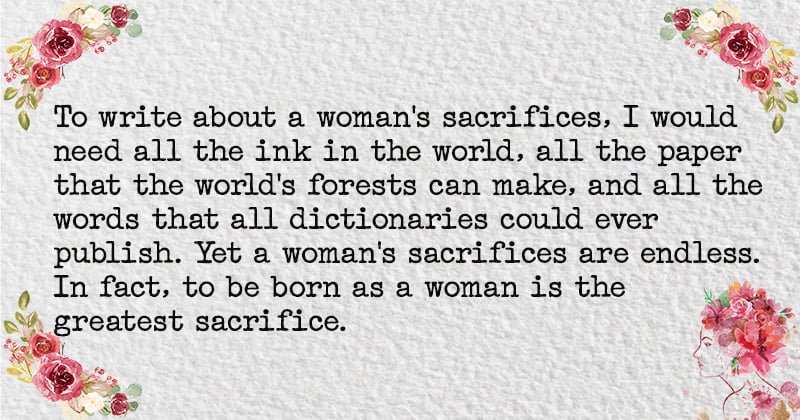 To write about a woman's sacrifices, I would need all the ink in the world, all the paper that the world's forests can make, and all the words that all dictionaries could ever publish. Yet a woman's sacrifices are endless. In fact, to be born as a woman is the greatest sacrifice.