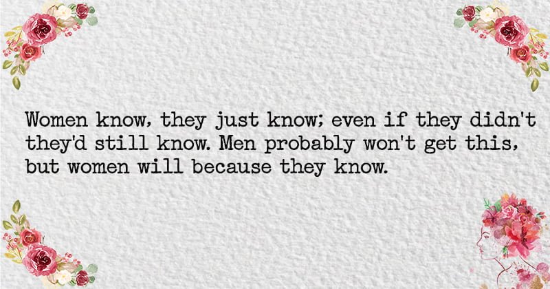 Women know, they just know; even if they didn't they'd still know. Men probably won't get this, but women will because they know.