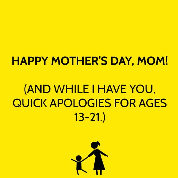 funny mother's day quotes and messages HAPPY MOTHER’S DAY, MOM! (AND WHILE I HAVE YOU, QUICK APOLOGIES FOR AGES 13-21.)