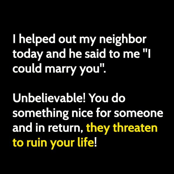 Funny Memes I helped out my neighbor today and he said to me "I could marry you". Unbelievable! You do something nice for someone and in return, they threaten to ruin your life!