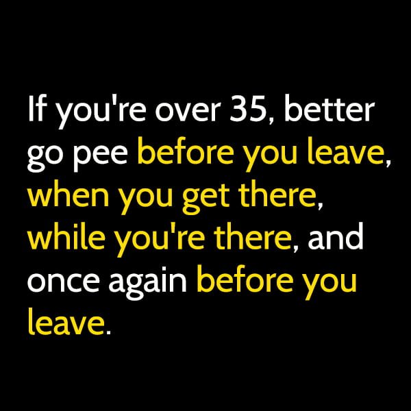 Funny random memes June If you're over 35, better go pee before you leave, pee when you get there, pee while you're there, and pee before you leave.