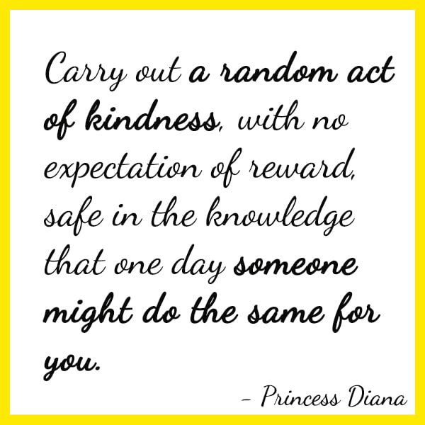 Positive Famous Quote Carry out a random act of kindness, with no expectation of reward, safe in the knowledge that one day someone might do the same for you. - Princess Diana