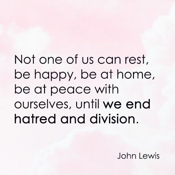 positive quote anti-war famous words about peace Not one of us can rest, be happy, be at home, be at peace with ourselves, until we end hatred and division. —John Lewis