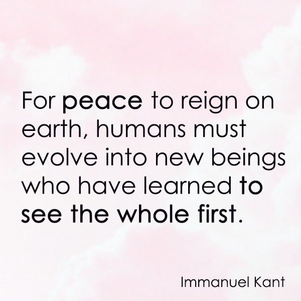 positive quote anti-war famous words about peace For peace to reign on earth, humans must evolve into new beings who have learned to see the whole first. – Immanuel Kant