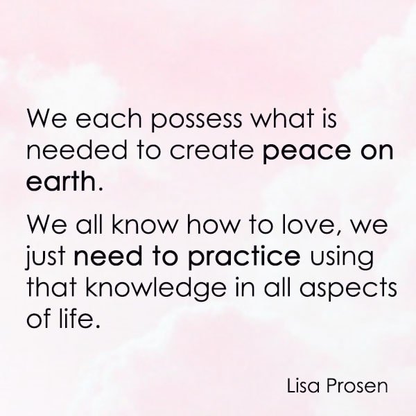 positive quote anti-war famous words about peace We each possess what is needed to create peace on earth. We all know how to love, we just need to practice using that knowledge in all aspects of life. – Lisa Prosen