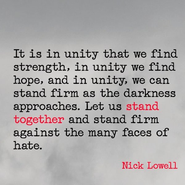 famous quote about war It is in unity that we find strength, in unity we find hope, and in unity, we can stand firm as the darkness approaches. Let us stand together and stand firm against the many faces of hate. – Nick Lowell