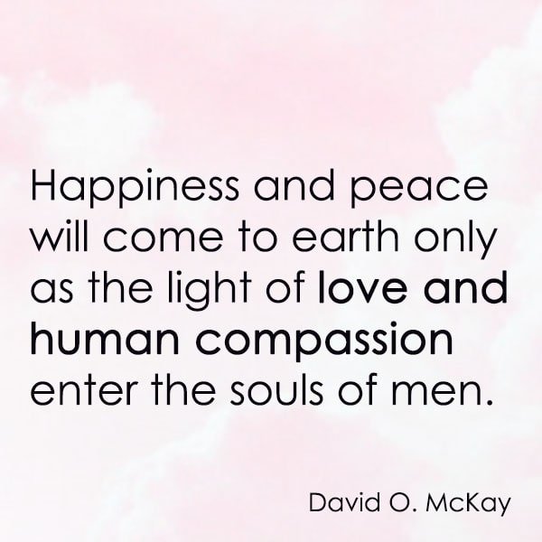 positive quote anti-war famous words about peace Happiness and peace will come to earth only as the light of love and human compassion enter the souls of men. – David O. McKay