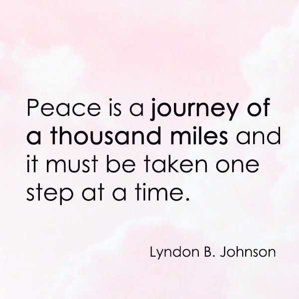 positive quote anti-war famous words about peace Peace is a journey of a thousand miles and it must be taken one step at a time. —Lyndon B. Johnson