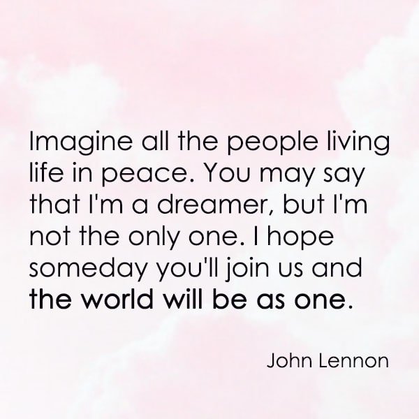 positive quote anti-war famous words about peace Imagine all the people living life in peace. You may say that I'm a dreamer, but I'm not the only one. I hope someday you'll join us and the world will be as one. —John Lennon