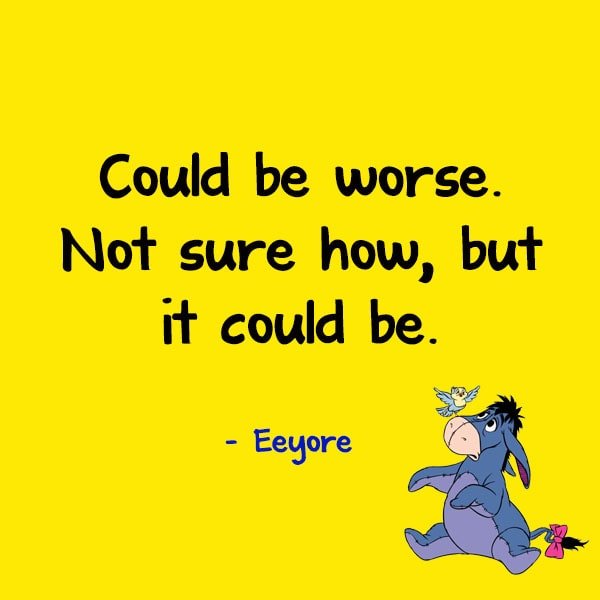 “Could be worse. Not sure how, but it could be.” - Eeyore